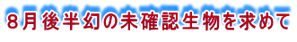 ８月後半幻の未確認生物を求めて